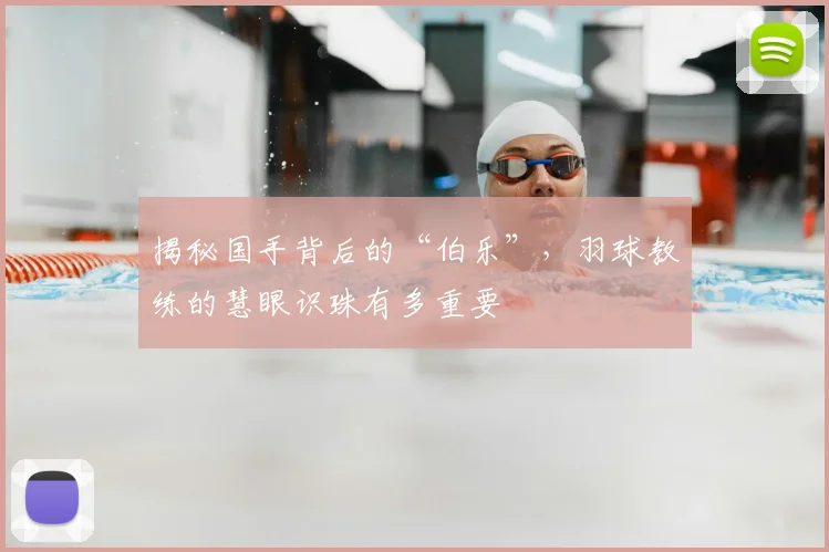 揭秘国手背后的“伯乐”，羽球教练的慧眼识珠有多重要