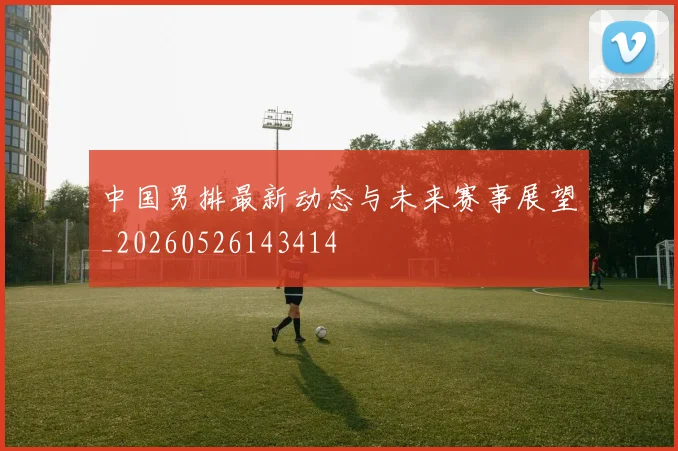 中国男排最新动态与未来赛事展望_20260526143414