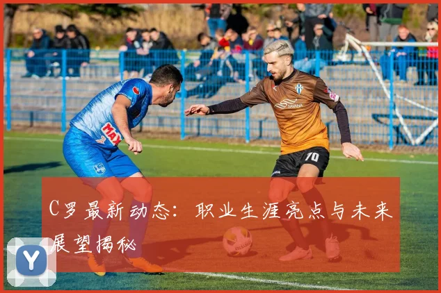 C罗最新动态：职业生涯亮点与未来展望揭秘