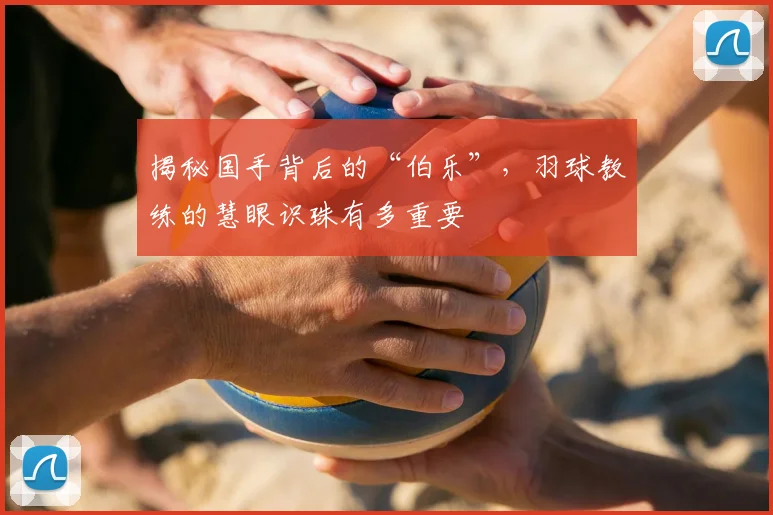 揭秘国手背后的“伯乐”，羽球教练的慧眼识珠有多重要