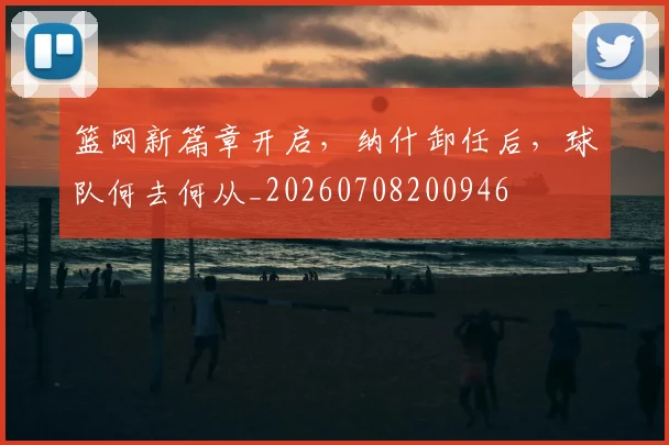 篮网新篇章开启，纳什卸任后，球队何去何从_20260708200946