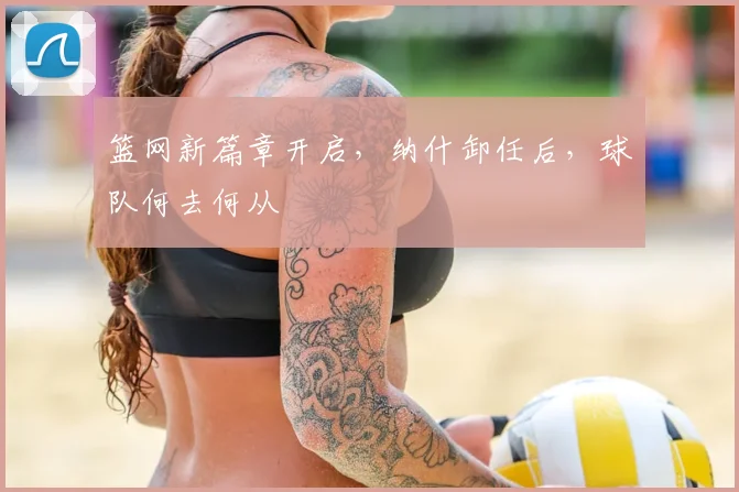 篮网新篇章开启，纳什卸任后，球队何去何从