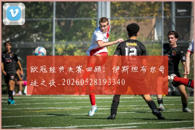 欧冠经典决赛回顾：伊斯坦布尔奇迹之夜_20260528193340