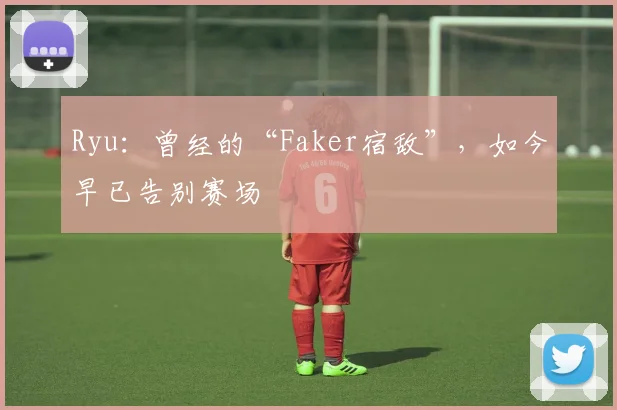 Ryu：曾经的“Faker宿敌”，如今早已告别赛场