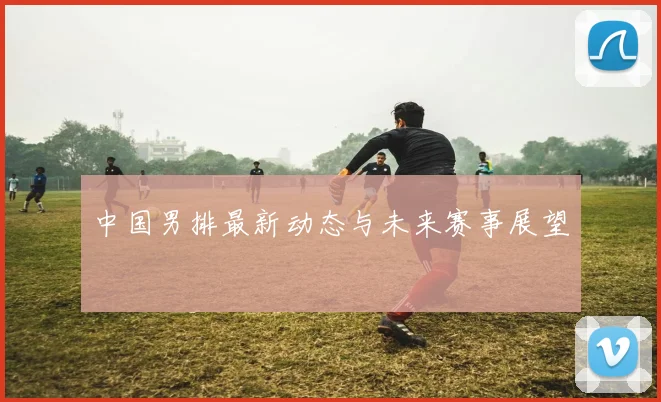 中国男排最新动态与未来赛事展望