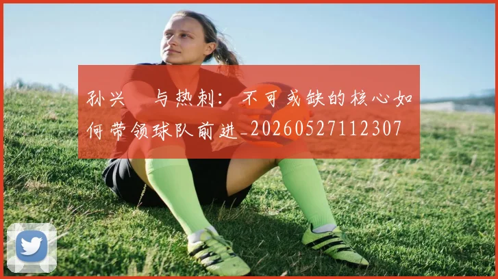 孙兴慜与热刺：不可或缺的核心如何带领球队前进_20260527112307