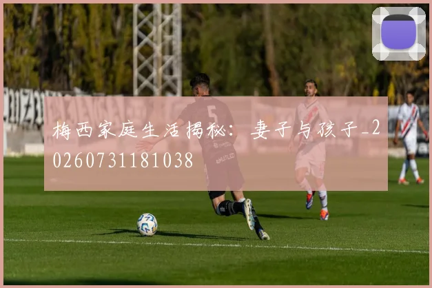 梅西家庭生活揭秘：妻子与孩子_20260731181038