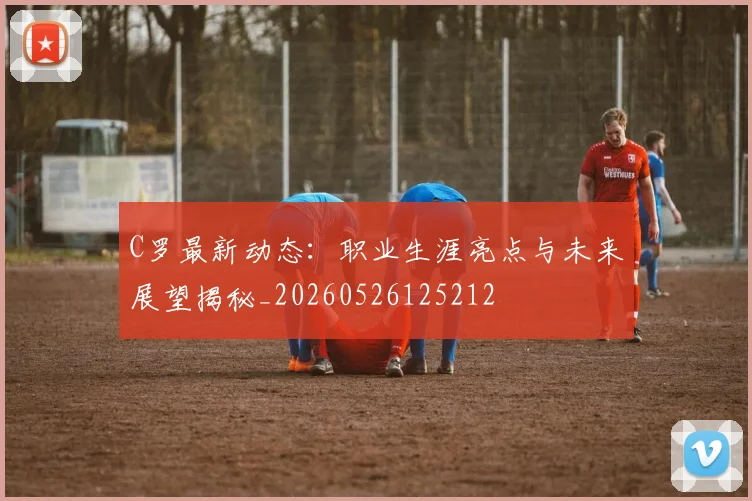 C罗最新动态：职业生涯亮点与未来展望揭秘_20260526125212