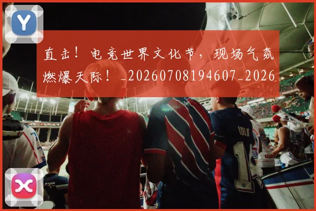 直击！电竞世界文化节，现场气氛燃爆天际！_20260708194607_20260802164012