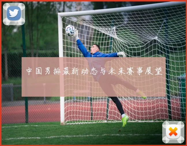 中国男排最新动态与未来赛事展望