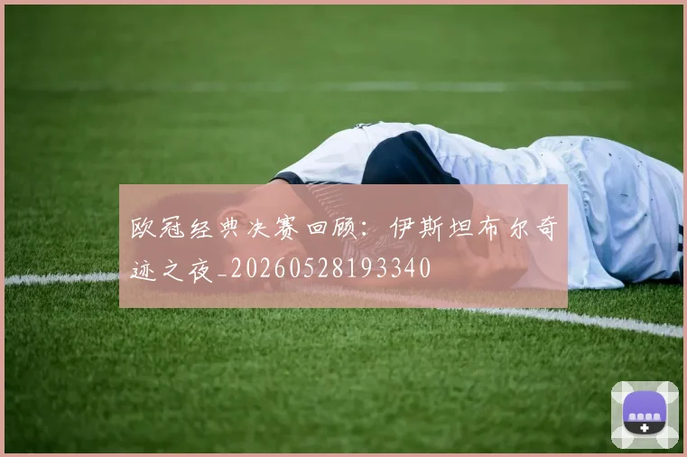 欧冠经典决赛回顾：伊斯坦布尔奇迹之夜_20260528193340