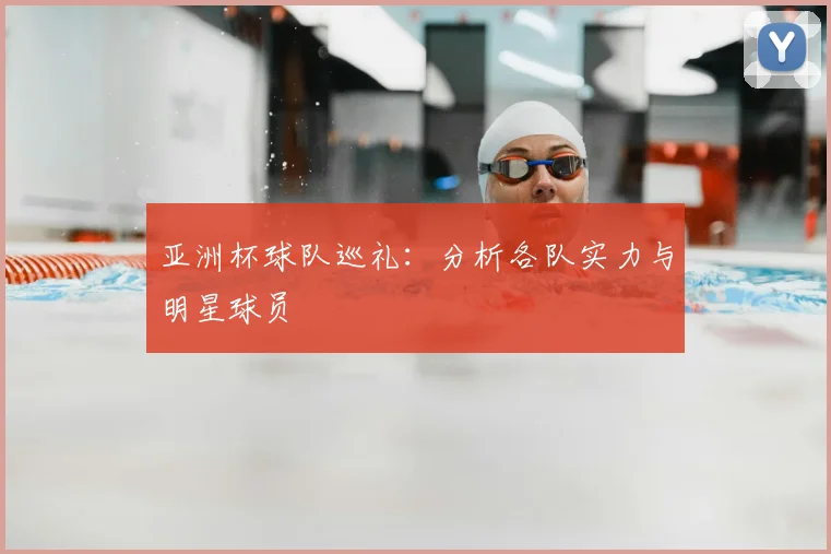 亚洲杯球队巡礼:分析各队实力与明星球员