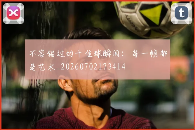 不容错过的十佳球瞬间：每一帧都是艺术_20260702173414