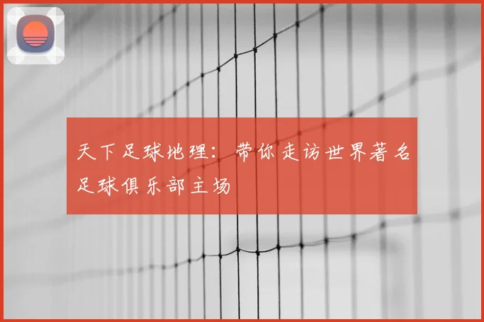 天下足球地理：带你走访世界著名足球俱乐部主场
