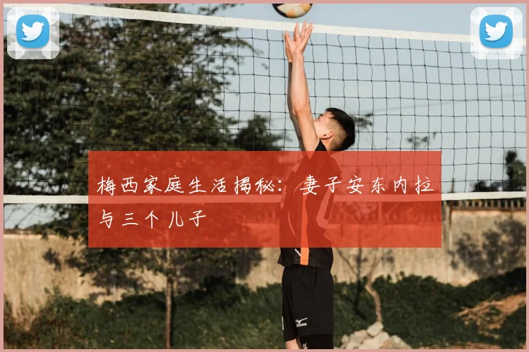 梅西家庭生活揭秘：妻子安东内拉与三个儿子