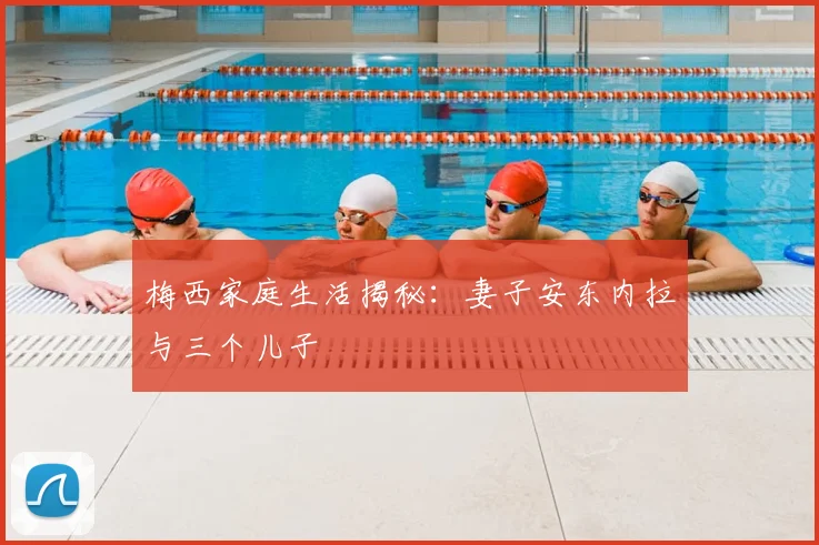 梅西家庭生活揭秘：妻子安东内拉与三个儿子