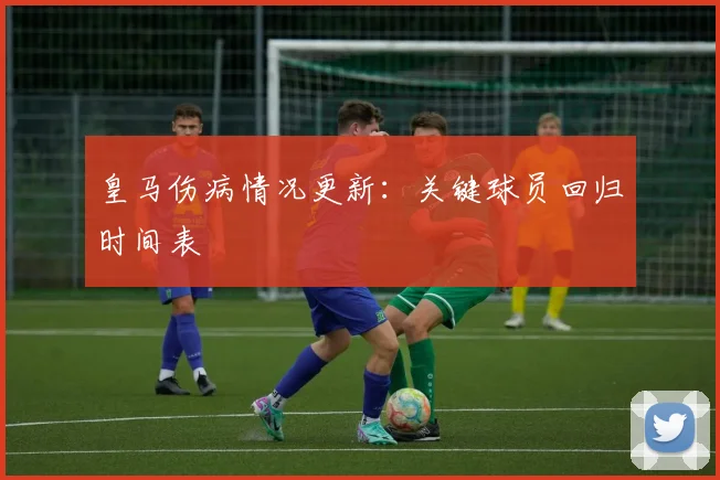 皇马伤病情况更新：关键球员回归时间表